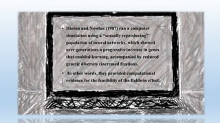 • Hinton and Nowlan (1987) ran a computer
simulation using a “sexually reproducing”
population of neural networks, which showed
over generations a progressive increase in genes
that enabled learning, accompanied by reduced
genetic diversity (increased ﬁxation).
• In other words, they provided computational
evidence for the feasibility of the Baldwin effect.
 
