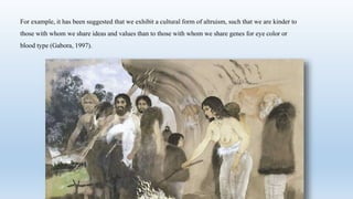 For example, it has been suggested that we exhibit a cultural form of altruism, such that we are kinder to
those with whom we share ideas and values than to those with whom we share genes for eye color or
blood type (Gabora, 1997).
 