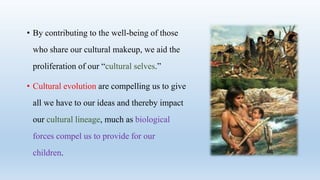 • By contributing to the well-being of those
who share our cultural makeup, we aid the
proliferation of our “cultural selves.”
• Cultural evolution are compelling us to give
all we have to our ideas and thereby impact
our cultural lineage, much as biological
forces compel us to provide for our
children.
 