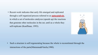 • Recent work indicates that early life emerged and replicated
through a self organized process referred to as autocatalysis,
in which a set of molecules catalyzes (speeds up) the reactions
that generate other molecules in the set, until as a whole they
self-replicate (Kauffman, 1993).
• Such a structure is self-regenerating because the whole is reconstituted through the
interactions of the parts(Maturana&Varela,1980).
 