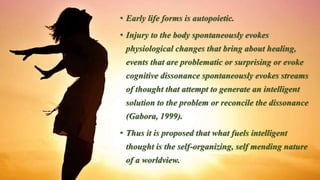 • Early life forms is autopoietic.
• Injury to the body spontaneously evokes
physiological changes that bring about healing,
events that are problematic or surprising or evoke
cognitive dissonance spontaneously evokes streams
of thought that attempt to generate an intelligent
solution to the problem or reconcile the dissonance
(Gabora, 1999).
• Thus it is proposed that what fuels intelligent
thought is the self-organizing, self mending nature
of a worldview.
 