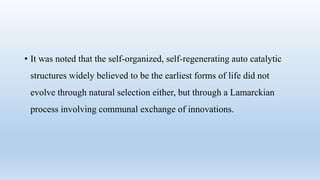 • It was noted that the self-organized, self-regenerating auto catalytic
structures widely believed to be the earliest forms of life did not
evolve through natural selection either, but through a Lamarckian
process involving communal exchange of innovations.
 