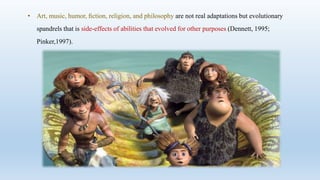• Art, music, humor, ﬁction, religion, and philosophy are not real adaptations but evolutionary
spandrels that is side-effects of abilities that evolved for other purposes (Dennett, 1995;
Pinker,1997).
 