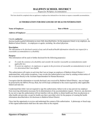 BALDWIN SCHOOL DISTRICT
Request for Workplace Accommodation
This form should be completed when an applicant or employee has indicated his or her desire to request a reasonable accommodation.
AUTHORIZATION FOR DISCLOSURE OF HEALTH INFORMATION
Name of Employee: ____________________________________ Date of Birth: ______________
Address of Employee: _______________________________________________________________
I hereby authorize _______________________________________________________________________ to
disclose health/medical information as more fully described below, for the purpose(s) listed, to my employer, the
Baldwin School District , its employees or agents, including the school physician.
Description:
The information to be disclosed consists of any and all medical/health information related to my request for a
reasonable accommodation to a disability.
Purpose:
This information will be used or further disclosed for the following purpose(s):
a) To verify the existence of a disability and consider the need for reasonable accommodation(s) under
applicable law;
b) To assist my employer, its employees or agents in the provision of reasonable accommodation(s) to me if
it is determined that I am eligible.
This authorization will expire at such time that I am no longer an employee of Baldwin School District. I
understand that, with certain exceptions, I may revoke this authorization at any time by sending written notice of
the revocation directly to the Assistant Superintendent for Human Resources.
I recognize that the information or records disclosed, once received by Baldwin School District, may no longer
be protected by the HIPAA Privacy Rule, but will be kept confidential to the extent required by other applicable
federal and state law.
I understand that while I am not required to sign this authorization, failure to do so may prevent my employer
from receiving information necessary for its determination of my accommodation request. However, any decision
by me not to sign this authorization will not interfere with my ability to obtain health care from my physician or
other health care provider, except for health care that is provided solely for the purpose of creating the health
information described above for disclosure to Baldwin School District.
I have had the opportunity to review and understand the content of this authorization. A photocopy or faxed copy
of this signed authorization shall have the same effect as the original.
_____________________________________________ ____________________
Signature of Employee Date
 