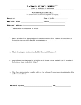 BALDWIN SCHOOL DISTRICT
Request for Workplace Accommodation
PHYSICIAN'S QUESTIONNAIRE
(All questions must be answered completely and legibly.)
Employee: __________________________________Date of Birth: ________________
Physician’s Name: ___________________________ Phone: ___________________
Physician’s Address: ___________________________________________________
1. On what date(s) did you examine the patient?
2. What is the nature of the employees physical or mental disability, illness, condition or disease which is
the basis for your request for reasonable accommodation(s):
3. What is the anticipated duration of this disability/illness until full recovery?
4. Is the employee presently capable of performing any or all aspects of the employee's job? If not, what are
the limitations due to this disability /illness?
5. What, if any, accommodation is needed, and if so, what is the specific nature and projected duration of the
needed accommodation?
Physicians’ Signature_______________________________________ Date_____________________
 