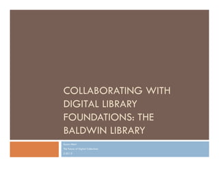 COLLABORATING WITH
DIGITAL LIBRARY
FOUNDATIONS: THE
BALDWIN LIBRARY
Suzan Alteri
The Future of Digital Collections
2.20.13
 