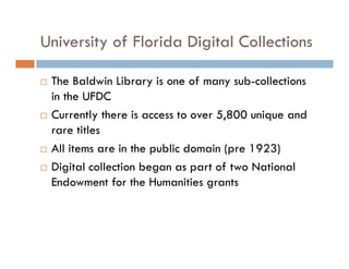 University of Florida Digital Collections
The Baldwin Library is one of many sub-collections
in the UFDC
Currently there is access to over 5,800 unique and
rare titles
All items are in the public domain (pre 1923)
Digital collection began as part of two National
Endowment for the Humanities grants
 