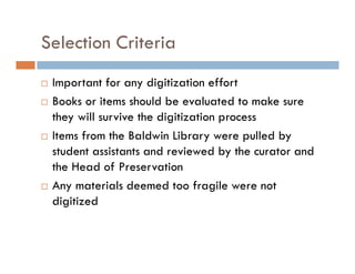 Selection Criteria
Important for any digitization effort
Books or items should be evaluated to make sure
they will survive the digitization process
Items from the Baldwin Library were pulled by
student assistants and reviewed by the curator and
the Head of Preservation
Any materials deemed too fragile were not
digitized
 