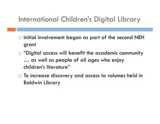 International Children’s Digital Library
Initial involvement began as part of the second NEH
grant
“Digital access will benefit the academic community
… as well as people of all ages who enjoy
children’s literature”
To increase discovery and access to volumes held in
Baldwin Library
 