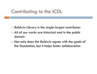 Contributing to the ICDL
Baldwin Library is the single largest contributor
All of our works are historical and in the public
domain
Not only does the Baldwin agree with the goals of
the foundation, but it helps foster collaboration
 
