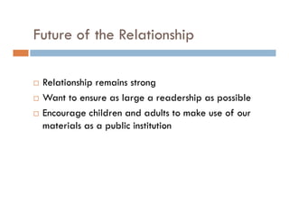 Future of the Relationship
Relationship remains strong
Want to ensure as large a readership as possible
Encourage children and adults to make use of our
materials as a public institution
 