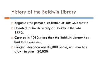 History of the Baldwin Library
Began as the personal collection of Ruth M. Baldwin
Donated to the University of Florida in the late
1970s
Opened in 1982, since then the Baldwin Library has
had three curators
Original donation was 35,000 books, and now has
grown to over 120,000
 