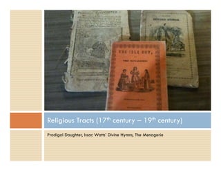 Prodigal Daughter, Issac Watts’ Divine Hymns, The Menagerie
Religious Tracts (17th century – 19th century)
 