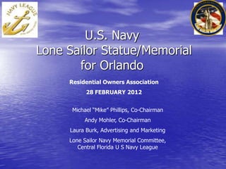 U.S. Navy
Lone Sailor Statue/Memorial
for Orlando
Michael “Mike” Phillips, Co-Chairman
Andy Mohler, Co-Chairman
Laura Burk, Advertising and Marketing
Lone Sailor Navy Memorial Committee,
Central Florida U S Navy League
Residential Owners Association
28 FEBRUARY 2012
 