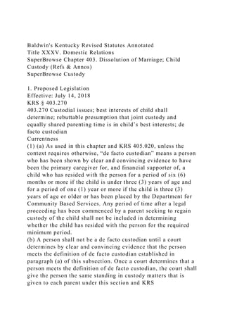 Baldwin's Kentucky Revised Statutes Annotated
Title XXXV. Domestic Relations
SuperBrowse Chapter 403. Dissolution of Marriage; Child
Custody (Refs & Annos)
SuperBrowse Custody
1. Proposed Legislation
Effective: July 14, 2018
KRS § 403.270
403.270 Custodial issues; best interests of child shall
determine; rebuttable presumption that joint custody and
equally shared parenting time is in child’s best interests; de
facto custodian
Currentness
(1) (a) As used in this chapter and KRS 405.020, unless the
context requires otherwise, “de facto custodian” means a person
who has been shown by clear and convincing evidence to have
been the primary caregiver for, and financial supporter of, a
child who has resided with the person for a period of six (6)
months or more if the child is under three (3) years of age and
for a period of one (1) year or more if the child is three (3)
years of age or older or has been placed by the Department for
Community Based Services. Any period of time after a legal
proceeding has been commenced by a parent seeking to regain
custody of the child shall not be included in determining
whether the child has resided with the person for the required
minimum period.
(b) A person shall not be a de facto custodian until a court
determines by clear and convincing evidence that the person
meets the definition of de facto custodian established in
paragraph (a) of this subsection. Once a court determines that a
person meets the definition of de facto custodian, the court shall
give the person the same standing in custody matters that is
given to each parent under this section and KRS
 
