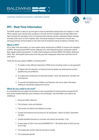 NOT JUST GOOD WITH NUMBERS
CHARTERED CERTIFIED ACCOUNTANTS | REGISTERED AUDITORS
RTI - Real Time Information
The PAYE system is about to go through its most fundamental change since its inception in 1944.
PAYE impacts upon almost every employer in the UK and the changes that will take effect from
April onwards are mandatory and it is important that business owners understand these changes
and take action prior to their inception date. Individual employer’s introduction into the new
working practices will be phased in from April with all employers being enrolled by October 2013.
What is RTI?
RTI or Real Time Information is a new system being introduced by HMRC to improve the operation
of PAYE. Moving forward PAYE will be collected on a more frequent basis as employers submit
their regular payroll submissions. It means that employers will send HMRC information relating to
PAYE, NIC, and student loans every time they pay their employees rather than with their end of
year return.
There are four key reasons HMRC is introducing RTI;
1. To create a more efficient response to PAYE errors including under or over payments
2. To assist with the reduction of fraud and ensure people are receiving the correct
benefits they are entitled to.
3. To support the introduction of Universal Credits, which will streamline benefits into
one payment.
4. To provide the Department of Works and Pensions with up-to-date information
relating to individuals employment income.
What do you need to do now?
It is important that you begin the process as soon as possible of checking that you have the full
and correct details relating to your company and employees. The information you need to be
collating is-
• Accounts office reference
• Full company name and address
• The correct tax district and reference number
• Correct full forename and surname for all employees - David not Dave, Samantha
not Sam
• Double barrelled forename or surname will need to be entered in full
• Correct date of birth in the format DD/MM/YYYY - NO default date of birth such as
01/01/1901
• The employees correct national insurance number
• The employees gender
 