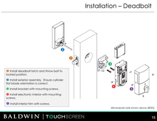 Installation – Deadbolt
 Install deadbolt latch and throw bolt to
locked position.
 Install exterior assembly. Ensure cylinder
flat blade orientation is correct.
 Install bracket with mounting screws.
 Install electronic interior with mounting
screws.
 Install interior trim with screws.





Minneapolis style shown above (8225).
15
 