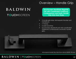 Overview – Handle Grip
Touchscreen Deadbolts Elegantly
Pair with Coordinated Traditional,
Contemporary and Rustic Handle
Grip Entry Door Styles
▪ 3 handle grip styles, Minneapolis, Boulder and
Canterbury.
▪ 17 finishes
▪ 4 week lead time
▪ Touchscreen deadbolts pair with coordinated
Traditional, Contemporary and Rustic handle
grips.
Minneapolis Handle Grip Style Show Above (85390.190.xxxx)
17
 