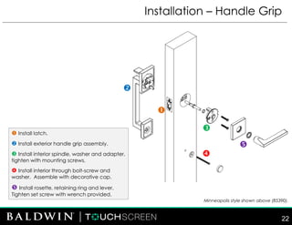 Installation – Handle Grip
 Install latch.
 Install exterior handle grip assembly.
 Install interior spindle, washer and adapter,
tighten with mounting screws.
 Install interior through bolt-screw and
washer. Assemble with decorative cap.
 Install rosette, retaining ring and lever.
Tighten set screw with wrench provided.





Minneapolis style shown above (85390).
22
 