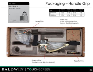 Packaging – Handle Grip
UNIT
HEIGHT
(in)
WIDTH
(in)
DEPTH
(in)
WEIGHT
(lbs)
Minneapolis 5.38” 10.19” 26.00” 7.80
Boulder 5.38” 10.19” 26.00” 6.80”
Canterbury 5.38” 10.19” 26.00” 5.80”
Lever Trim
Parts Box
Latch, Strike, Installation
Screws, Dust Box, Keys, etc.
Exterior Trim
Exterior Handle Grip Trim Assembly
Rosette Trim
23
 