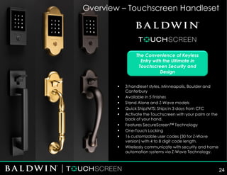 The Convenience of Keyless
Entry with the Ultimate in
Touchscreen Security and
Design
Overview – Touchscreen Handleset
▪ 3 handleset styles, Minneapolis, Boulder and
Canterbury
▪ Available in 5 finishes
▪ Stand Alone and Z-Wave models
▪ Quick Ship/MTS: Ships in 3 days from CFC
▪ Activate the Touchscreen with your palm or the
back of your hand.
▪ Features SecureScreen™ Technology
▪ One-Touch Locking
▪ 16 customizable user codes (30 for Z-Wave
version) with 4 to 8 digit code length.
▪ Wirelessly communicate with security and home
automation systems via Z-Wave Technology.
24
 