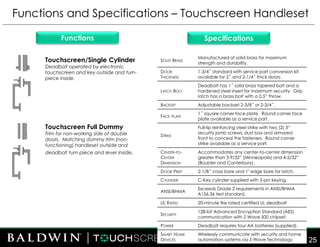 Touchscreen/Single Cylinder
Deadbolt operated by electronic
touchscreen and key outside and turn-
piece inside.
Functions and Specifications – Touchscreen Handleset
FOR INTERNAL USE ONLY
DO NOT DISTRIBUTE
SpecificationsFunctions
Touchscreen Full Dummy
Trim for non-working side of double
doors. Matching dummy trim (non-
functioning) handleset outside and
deadbolt turn-piece and lever inside.
25
SOLID BRASS
Manufactured of solid brass for maximum
strength and durability.
DOOR
THICKNESS
1-3/4˝ standard with service part conversion kit
available for 2˝ and 2-1/4˝ thick doors.
LATCH BOLT
Deadbolt has 1˝ solid brass tapered bolt and a
hardened steel insert for maximum security. Grip
latch has a brass bolt with a 0.5” throw.
BACKSET Adjustable backset 2-3/8˝ or 2-3/4˝.
FACE PLATE
1˝ square corner face plate. Round corner face
plate available as a service part.
STRIKE
Full-lip reinforcing steel strike with two (2) 3“
security jamb screws, dust box and armored
front to conceal the fasteners. Round corner
strike available as a service part.
CENTER-TO-
CENTER
DIMENSION
Accommodates any center-to-center dimension
greater than 3-9/32” (Minneapolis) and 4-2/32”
(Boulder and Canterbury).
DOOR PREP 2-1/8˝ cross bore and 1" edge bore for latch.
CYLINDER C-Key cylinder supplied with 5-pin keying.
ANSI/BHMA
Exceeds Grade 2 requirements in ANSI/BHMA
A156.36 test standard.
UL RATED 20-minute fire rated certified UL deadbolt
SECURITY
128-bit Advanced Encryption Standard (AES)
communication with Z-Wave 500 chipset.
POWER Deadbolt requires four AA batteries (supplied).
SMART HOME
DEVICES
Wirelessly communicate with security and home
automation systems via Z-Wave Technology.
 