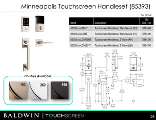 Minneapolis Touchscreen Handleset (85393)
Finishes Available
260150 190
Tier 1 Finish
Item# Description
150
260, 190
85393.xxx.RENT Touchscreen Handleset, Stand Alone (RH) $764.00
85393.xxx.LENT Touchscreen Handleset, Stand Alone (LH) $764.00
85393.xxx.ZWRENT Touchscreen Handleset, Z-Wave (RH) $854.00
85393.xxx.ZWLENT Touchscreen Handleset, Z-Wave (LH) $854.00
26
 