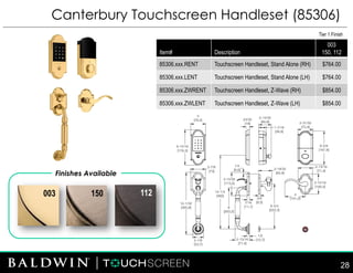 112
Canterbury Touchscreen Handleset (85306)
Finishes Available
150
Tier 1 Finish
Item# Description
003
150, 112
85306.xxx.RENT Touchscreen Handleset, Stand Alone (RH) $764.00
85306.xxx.LENT Touchscreen Handleset, Stand Alone (LH) $764.00
85306.xxx.ZWRENT Touchscreen Handleset, Z-Wave (RH) $854.00
85306.xxx.ZWLENT Touchscreen Handleset, Z-Wave (LH) $854.00
28
003
 