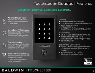 Offering
▪ Minneapolis and Boulder Styles
▪ Pairs with coordinated entry handle grips
▪ Stand Alone or Z-Wave
▪ 17 beautiful finishes
▪ Select finishes available MTS/Quick Ship
Convenience
▪ Up to 16 user codes (30 for Z-Wave)
▪ Installs in minutes with just a
screwdriver; No hard wiring needed
▪ 5 pin C-Keyway
Security and Certification
▪ 128-bit Advanced Encryption Standard
(AES) communication with Z-Wave 500
chipset.
▪ ANSI/BHMA Grade 2 certified
▪ 20 minute UL deadbolt rating
Advanced Touchscreen
Activate the Touchscreen
with your palm or the back
of your hand.
One Touch Locking
Lock your door with a single
touch. No need for a key or
code to lock the door.
SecureScreen™ Technology
Codes cannot be identified
by examining the
touchscreen for fingerprints.
Beautifully Baldwin. Luxurious Simplicity.
Touchscreen Deadbolt Features
Z-Wave Wireless Technology
Wirelessly communicate with
security and home
automation systems via Z-
Wave Technology.
3
 