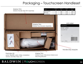 Packaging – Touchscreen Handleset
30
UNIT
HEIGHT
(in)
WIDTH
(in)
DEPTH
(in)
WEIGHT
(lbs)
Minneapolis 4.13” 9.88” 14.25” 10.80
Boulder 4.13” 9.88” 14.25” 10.00”
Canterbury 4.13” 9.88” 14.25” 9.25”
Unit Label
Exterior Trim
Exterior Handle Grip Trim Assembly
Parts Box (2)
Lever, Rosette, Latch, Strike, Installation
Screws, Dust Box, Keys, etc.
Interior Trim
Interior Cover, Electronic Interior and
Mounting Bracket
Handle Grip Adapter
Exterior Trim
Exterior Touchscreen Assembly
 