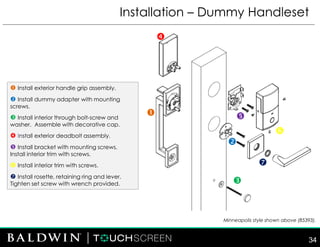 Installation – Dummy Handleset
 Install exterior handle grip assembly.
 Install dummy adapter with mounting
screws.
 Install interior through bolt-screw and
washer. Assemble with decorative cap.
 Install exterior deadbolt assembly.
 Install bracket with mounting screws.
Install interior trim with screws.
 Install interior trim with screws.
 Install rosette, retaining ring and lever.
Tighten set screw with wrench provided.







Minneapolis style shown above (85393).
34
 
