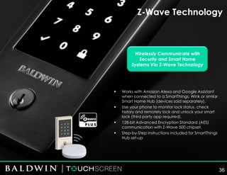 Z-Wave Technology
Wirelessly Communicate with
Security and Smart Home
Systems Via Z-Wave Technology
▪ Works with Amazon Alexa and Google Assistant
when connected to a SmartThings, Wink or similar
Smart Home Hub (devices sold separately).
▪ Use your phone to monitor lock status, check
history and remotely lock and unlock your smart
lock (third party app required).
▪ 128-bit Advanced Encryption Standard (AES)
communication with Z-Wave 500 chipset.
▪ Step-by-Step instructions included for SmartThings
Hub set-up
36
 