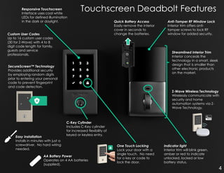 Touchscreen Deadbolt FeaturesResponsive Touchscreen
Interface uses cool white
LEDs for defined illumination
in the dark or daylight. Anti-Tamper RF Window Lock
Interior trim offers anti-
tamper screws to lock RF
window for added security.
SecureScreen™ Technology
Provides additional security
by employing random digits
prior to entering your personal
code to prevent fingerprint
and code detection.
Custom User Codes
Up to 16 custom user codes
(30 for Z-Wave) with 4 to 8
digit code length for family,
guests and service
professionals.
Streamlined Interior Trim
Interior conceals the
technology in a smart, sleek
design that is smaller than
other electronic products
on the market.
One Touch Locking
Lock your door with a
single touch. No need
for a key or code to
lock the door.
Easy Installation
Installs in minutes with just a
screwdriver. No hard wiring
needed.
Indicator light
Interior trim will blink green,
amber or red to indicate
unlocked, locked or low
battery status.
Z-Wave Wireless Technology
Wirelessly communicate with
security and home
automation systems via Z-
Wave Technology.
C-Key Cylinder
Includes C-Key cylinder
for increased flexibility of
keyed or keyless entry.
Quick Battery Access
Easily remove the interior
cover in seconds to
change the batteries.
AA Battery Power
Operates on 4 AA batteries
(supplied).
4
 