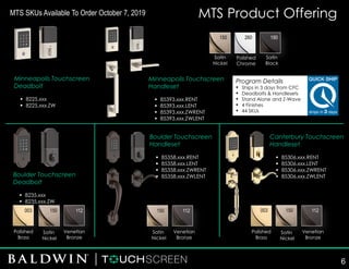 MTS Product Offering
Minneapolis Touchscreen
Deadbolt
▪ 8225.xxx
▪ 8225.xxx.ZW
150 260 190
003 150 112 003 150 112150 112
Minneapolis Touchscreen
Handleset
▪ 85393.xxx.RENT
▪ 85393.xxx.LENT
▪ 85393.xxx.ZWRENT
▪ 85393.xxx.ZWLENT
Boulder Touchscreen
Deadbolt
▪ 8235.xxx
▪ 8235.xxx.ZW
Boulder Touchscreen
Handleset
▪ 85358.xxx.RENT
▪ 85358.xxx.LENT
▪ 85358.xxx.ZWRENT
▪ 85358.xxx.ZWLENT
Canterbury Touchscreen
Handleset
▪ 85306.xxx.RENT
▪ 85306.xxx.LENT
▪ 85306.xxx.ZWRENT
▪ 85306.xxx.ZWLENT
Satin
Nickel
Venetian
Bronze
Polished
Brass
Satin
Nickel
Venetian
Bronze
Satin
Nickel
Venetian
Bronze
Polished
Brass
Polished
Chrome
Satin
Black
Satin
Nickel
Program Details
▪ Ships in 3 days from CFC
▪ Deadbolts & Handlesets
▪ Stand Alone and Z-Wave
▪ 4 Finishes
▪ 44 SKUs
6
MTS SKUs Available To Order October 7, 2019
 
