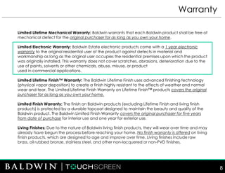 Warranty
8
Limited Lifetime Mechanical Warranty: Baldwin warrants that each Baldwin product shall be free of
mechanical defect for the original purchaser for as long as you own your home.
Limited Electronic Warranty: Baldwin Estate electronic products come with a 1 year electronic
warranty to the original residential user of the product against defects in material and
workmanship as long as the original user occupies the residential premises upon which the product
was originally installed. This warranty does not cover scratches, abrasions, deterioration due to the
use of paints, solvents or other chemicals, abuse, misuse, or product
used in commercial applications.
Limited Lifetime Finish™ Warranty: The Baldwin Lifetime Finish uses advanced finishing technology
(physical vapor deposition) to create a finish highly resistant to the effects of weather and normal
wear and tear. The Limited Lifetime Finish Warranty on Lifetime Finish™ products covers the original
purchaser for as long as you own your home.
Limited Finish Warranty: The finish on Baldwin products (excluding Lifetime Finish and living finish
products) is protected by a durable topcoat designed to maintain the beauty and quality of the
Baldwin product. The Baldwin Limited Finish Warranty covers the original purchaser for five years
from date of purchase for interior use and one year for exterior use.
Living Finishes: Due to the nature of Baldwin living finish products, they will wear over time and may
already have begun the process before reaching your home. No finish warranty is offered on living
finish products, which are designed to age and improve over time. Living finishes include raw
brass, oil rubbed bronze, stainless steel, and other non-lacquered or non-PVD finishes.
 