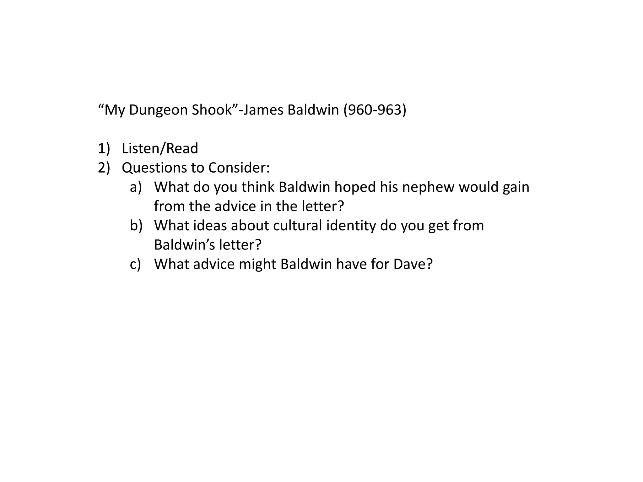 “My Dungeon Shook”-James Baldwin (960-963)

1) Listen/Read
2) Questions to Consider:
    a) What do you think Baldwin hoped his nephew would gain
        from the advice in the letter?
    b) What ideas about cultural identity do you get from
        Baldwin’s letter?
    c) What advice might Baldwin have for Dave?
 