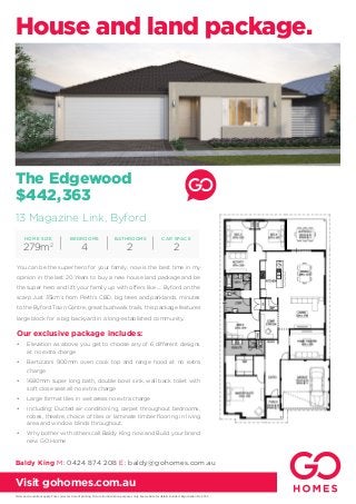The Edgewood
$442,363
Our exclusive package includes:
•	 Elevation as above, you get to choose any of 6 different designs
at no extra charge
•	 Bertizzoni 900mm oven cook top and range hood at no extra
charge
•	 1680mm super long bath, double bowl sink, wall back toilet with
soft close seat all no extra charge
•	 Large format tiles in wet areas no extra charge
•	 Including: Ducted air conditioning, carpet throughout bedrooms,
robes, theatre, choice of tiles or laminate timber flooring in living
area and window blinds throughout.
•	 Why bother with others call Baldy King now and Build your brand
new GO Home
You can be the super hero for your family, now is the best time in my
opinion in the last 20 Years to buy a new house land package and be
the super hero and lift your family up with offers like .... Byford on the
scarp Just 35km’s from Perth’s CBD, big trees and parklands, minutes
to the Byford Town Centre, great bushwalk trails, this package features
large block for a big backyard in a long-established community.
House and land package.
Terms and conditions apply. Price correct at time of printing. Picture for illustration purposes only. See website for details. Builder’s Registration No. 9769.
Visit gohomes.com.au
BEDROOMS
4
HOME SIZE
279m2
CAR SPACE
2
BATHROOMS
2
Baldy King M: 0424 874 208 E: baldy@gohomes.com.au
13 Magazine Link, Byford
 