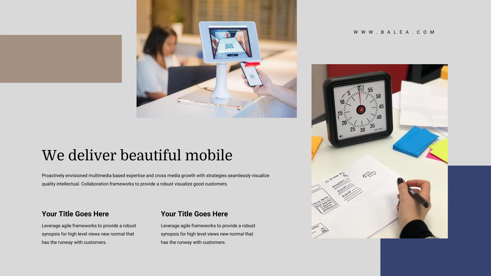 W W W . B A L E A . C O M
Your Title Goes Here
Leverage agile frameworks to provide a robust
synopsis for high level views new normal that
has the runway with customers.
Your Title Goes Here
Leverage agile frameworks to provide a robust
synopsis for high level views new normal that
has the runway with customers.
Proactively envisioned multimedia based expertise and cross media growth with strategies seamlessly visualize
quality intellectual. Collaboration frameworks to provide a robust visualize good customers.
We deliver beautiful mobile
 