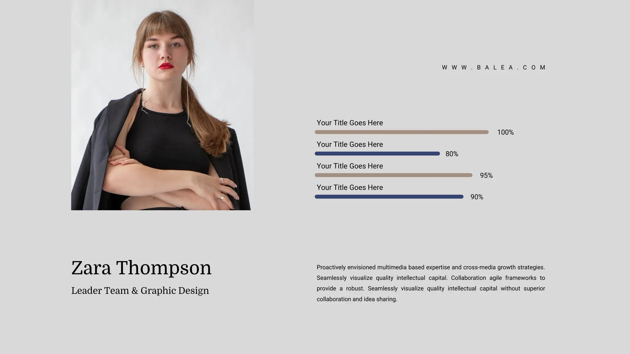 Zara Thompson
Leader Team & Graphic Design
Proactively envisioned multimedia based expertise and cross-media growth strategies.
Seamlessly visualize quality intellectual capital. Collaboration agile frameworks to
provide a robust. Seamlessly visualize quality intellectual capital without superior
collaboration and idea sharing.
Your Title Goes Here
100%
Your Title Goes Here
80%
Your Title Goes Here
95%
Your Title Goes Here
90%
W W W . B A L E A . C O M
 
