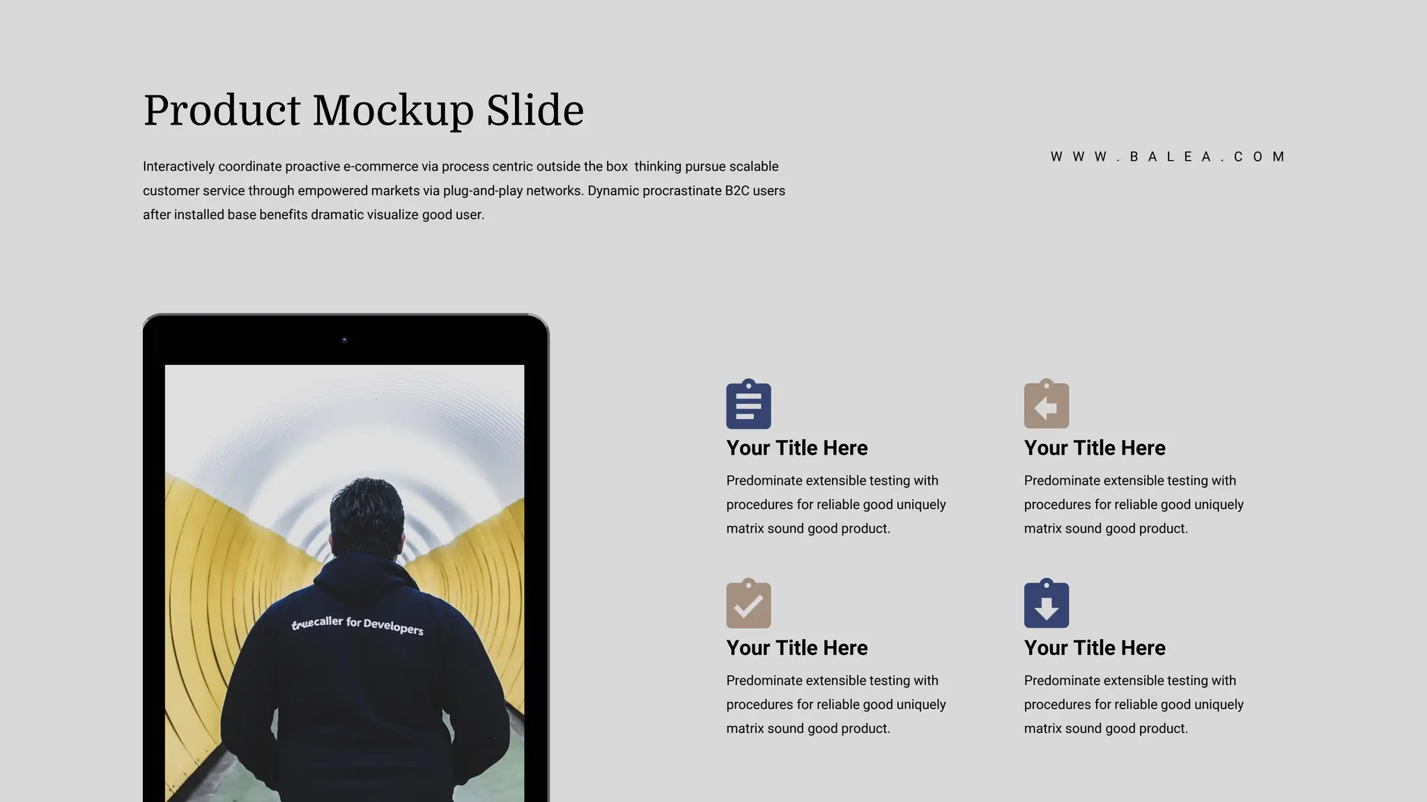 Your Title Here
Predominate extensible testing with
procedures for reliable good uniquely
matrix sound good product.
Your Title Here
Predominate extensible testing with
procedures for reliable good uniquely
matrix sound good product.
Your Title Here
Predominate extensible testing with
procedures for reliable good uniquely
matrix sound good product.
Your Title Here
Predominate extensible testing with
procedures for reliable good uniquely
matrix sound good product.
Product Mockup Slide
Interactively coordinate proactive e-commerce via process centric outside the box thinking pursue scalable
customer service through empowered markets via plug-and-play networks. Dynamic procrastinate B2C users
after installed base benefits dramatic visualize good user.
W W W . B A L E A . C O M
 