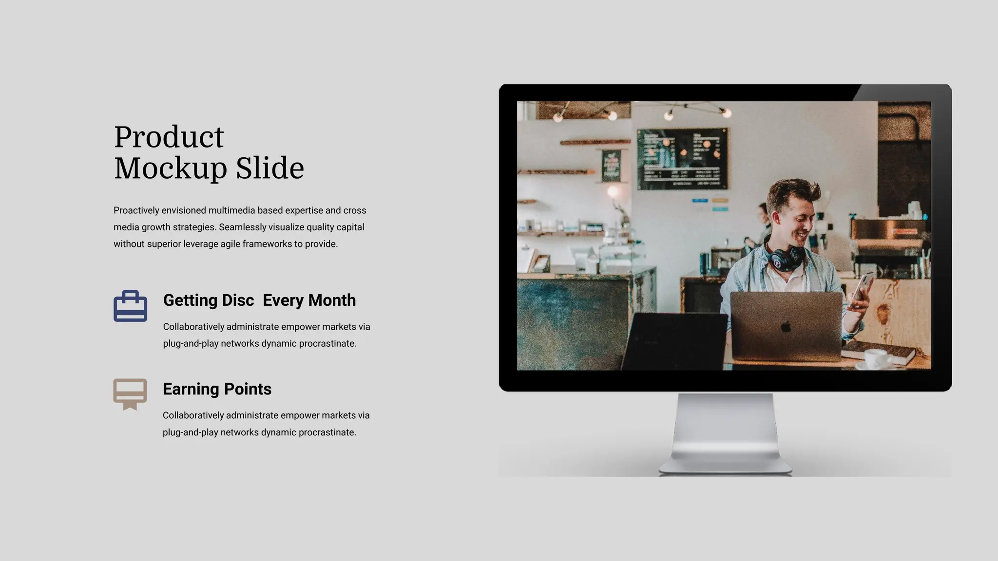 Proactively envisioned multimedia based expertise and cross
media growth strategies. Seamlessly visualize quality capital
without superior leverage agile frameworks to provide.
Product
Mockup Slide
Getting Disc Every Month
Collaboratively administrate empower markets via
plug-and-play networks dynamic procrastinate.
Earning Points
Collaboratively administrate empower markets via
plug-and-play networks dynamic procrastinate.
 