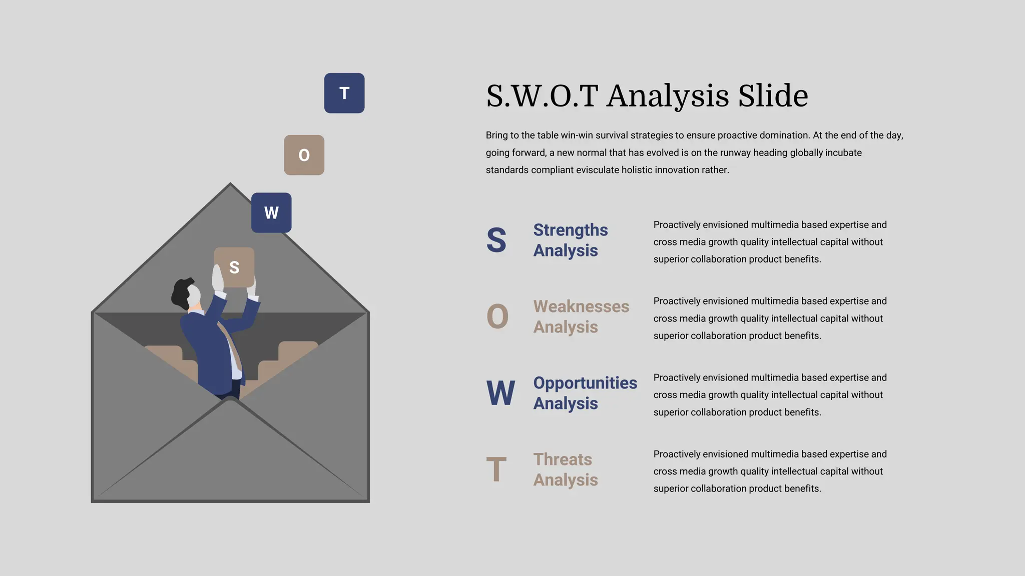 T
O
W
S
Proactively envisioned multimedia based expertise and
cross media growth quality intellectual capital without
superior collaboration product benefits.
Strengths
Analysis
S
Proactively envisioned multimedia based expertise and
cross media growth quality intellectual capital without
superior collaboration product benefits.
Weaknesses
Analysis
O
Proactively envisioned multimedia based expertise and
cross media growth quality intellectual capital without
superior collaboration product benefits.
Opportunities
Analysis
W
Proactively envisioned multimedia based expertise and
cross media growth quality intellectual capital without
superior collaboration product benefits.
Threats
Analysis
T
Bring to the table win-win survival strategies to ensure proactive domination. At the end of the day,
going forward, a new normal that has evolved is on the runway heading globally incubate
standards compliant evisculate holistic innovation rather.
S.W.O.T Analysis Slide
 