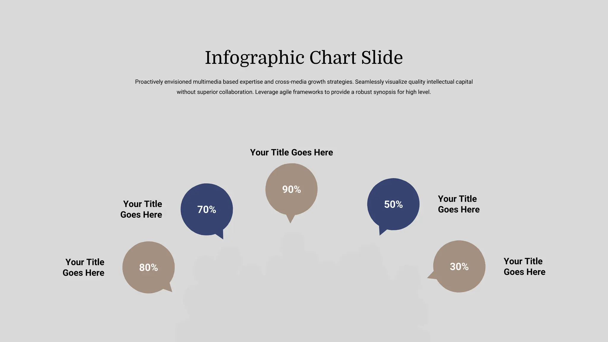 Your Title
Goes Here
Your Title
Goes Here
Your Title Goes Here
Your Title
Goes Here
Your Title
Goes Here
80%
70%
90%
30%
50%
Proactively envisioned multimedia based expertise and cross-media growth strategies. Seamlessly visualize quality intellectual capital
without superior collaboration. Leverage agile frameworks to provide a robust synopsis for high level.
Infographic Chart Slide
 