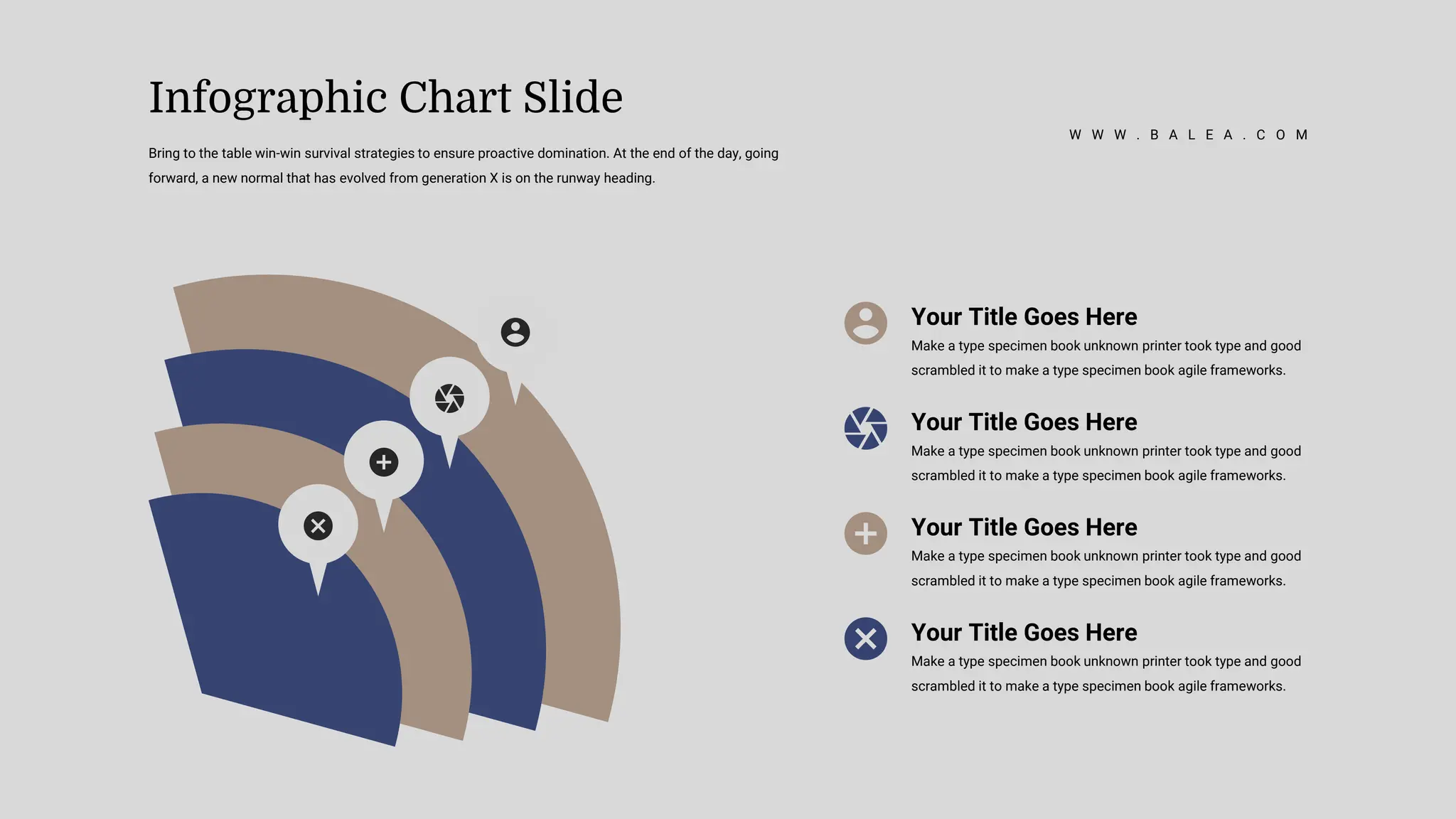 Your Title Goes Here
Make a type specimen book unknown printer took type and good
scrambled it to make a type specimen book agile frameworks.
Your Title Goes Here
Make a type specimen book unknown printer took type and good
scrambled it to make a type specimen book agile frameworks.
Your Title Goes Here
Make a type specimen book unknown printer took type and good
scrambled it to make a type specimen book agile frameworks.
Your Title Goes Here
Make a type specimen book unknown printer took type and good
scrambled it to make a type specimen book agile frameworks.
Bring to the table win-win survival strategies to ensure proactive domination. At the end of the day, going
forward, a new normal that has evolved from generation X is on the runway heading.
Infographic Chart Slide
W W W . B A L E A . C O M
 