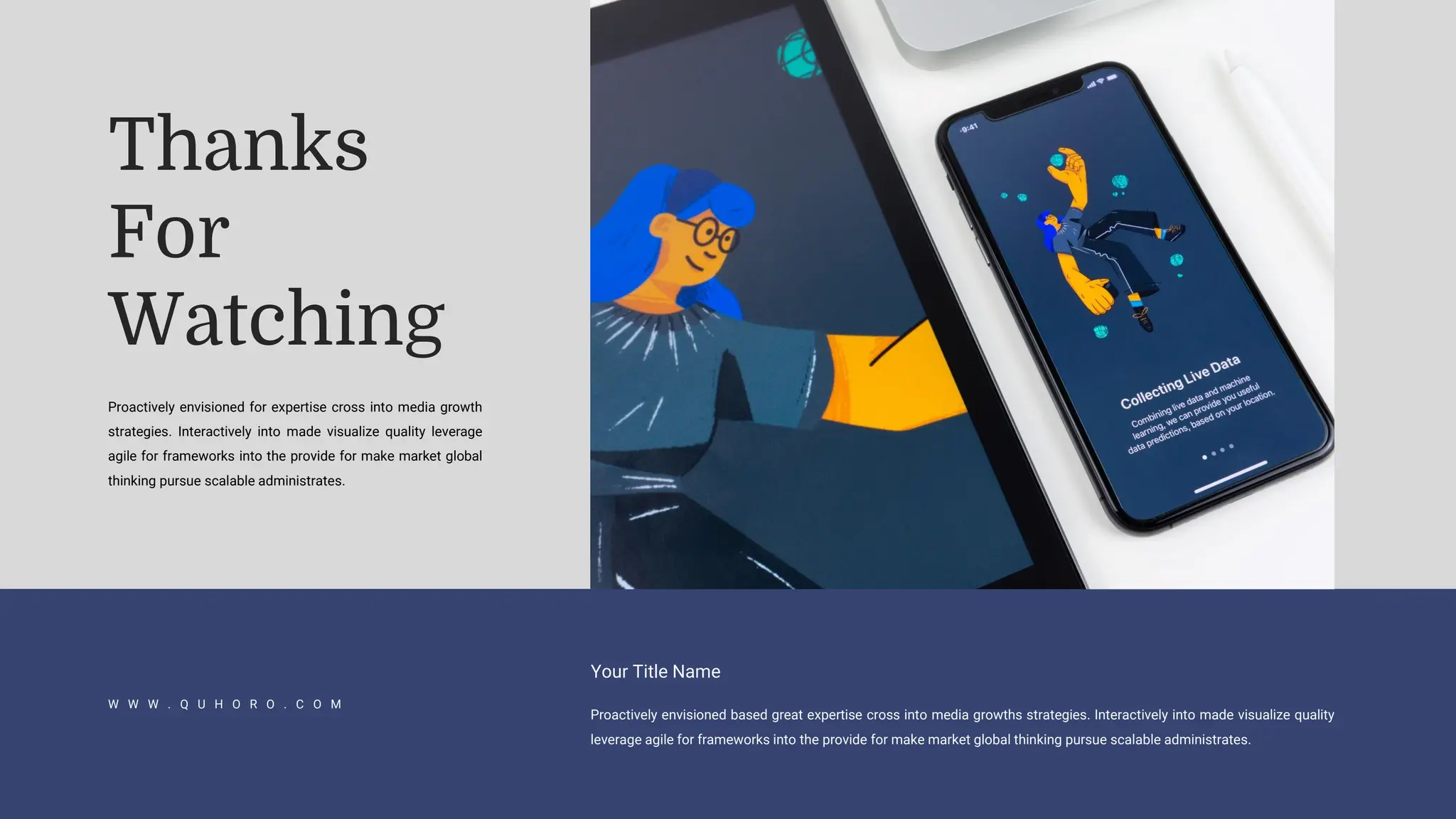 W W W . Q U H O R O . C O M
Proactively envisioned based great expertise cross into media growths strategies. Interactively into made visualize quality
leverage agile for frameworks into the provide for make market global thinking pursue scalable administrates.
Your Title Name
Thanks
For
Watching
Proactively envisioned for expertise cross into media growth
strategies. Interactively into made visualize quality leverage
agile for frameworks into the provide for make market global
thinking pursue scalable administrates.
 