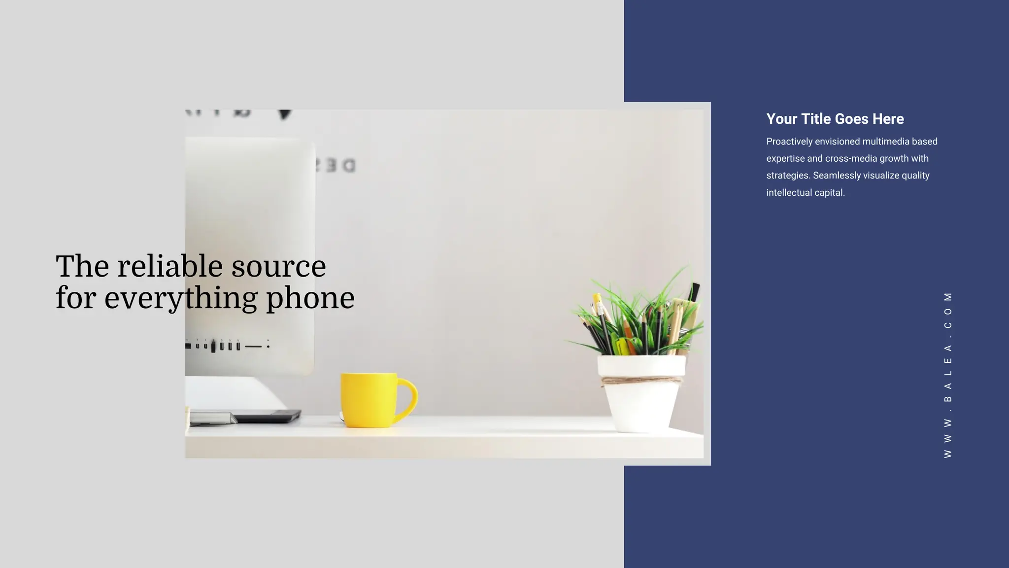 Your Title Goes Here
Proactively envisioned multimedia based
expertise and cross-media growth with
strategies. Seamlessly visualize quality
intellectual capital.
W
W
W
.
B
A
L
E
A
.
C
O
M
The reliable source
for everything phone
 