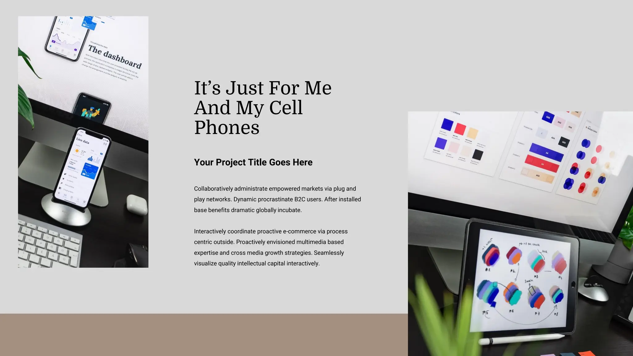 Collaboratively administrate empowered markets via plug and
play networks. Dynamic procrastinate B2C users. After installed
base benefits dramatic globally incubate.
Interactively coordinate proactive e-commerce via process
centric outside. Proactively envisioned multimedia based
expertise and cross media growth strategies. Seamlessly
visualize quality intellectual capital interactively.
Your Project Title Goes Here
It’s Just For Me
And My Cell
Phones
 