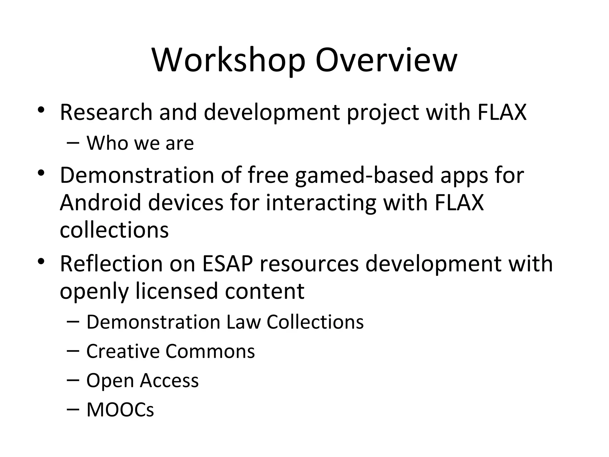 Workshop Overview
• Research and development project with FLAX
– Who we are
• Demonstration of free gamed-based apps for
Android devices for interacting with FLAX
collections
• Reflection on ESAP resources development with
openly licensed content
– Demonstration Law Collections
– Creative Commons
– Open Access
– MOOCs
 