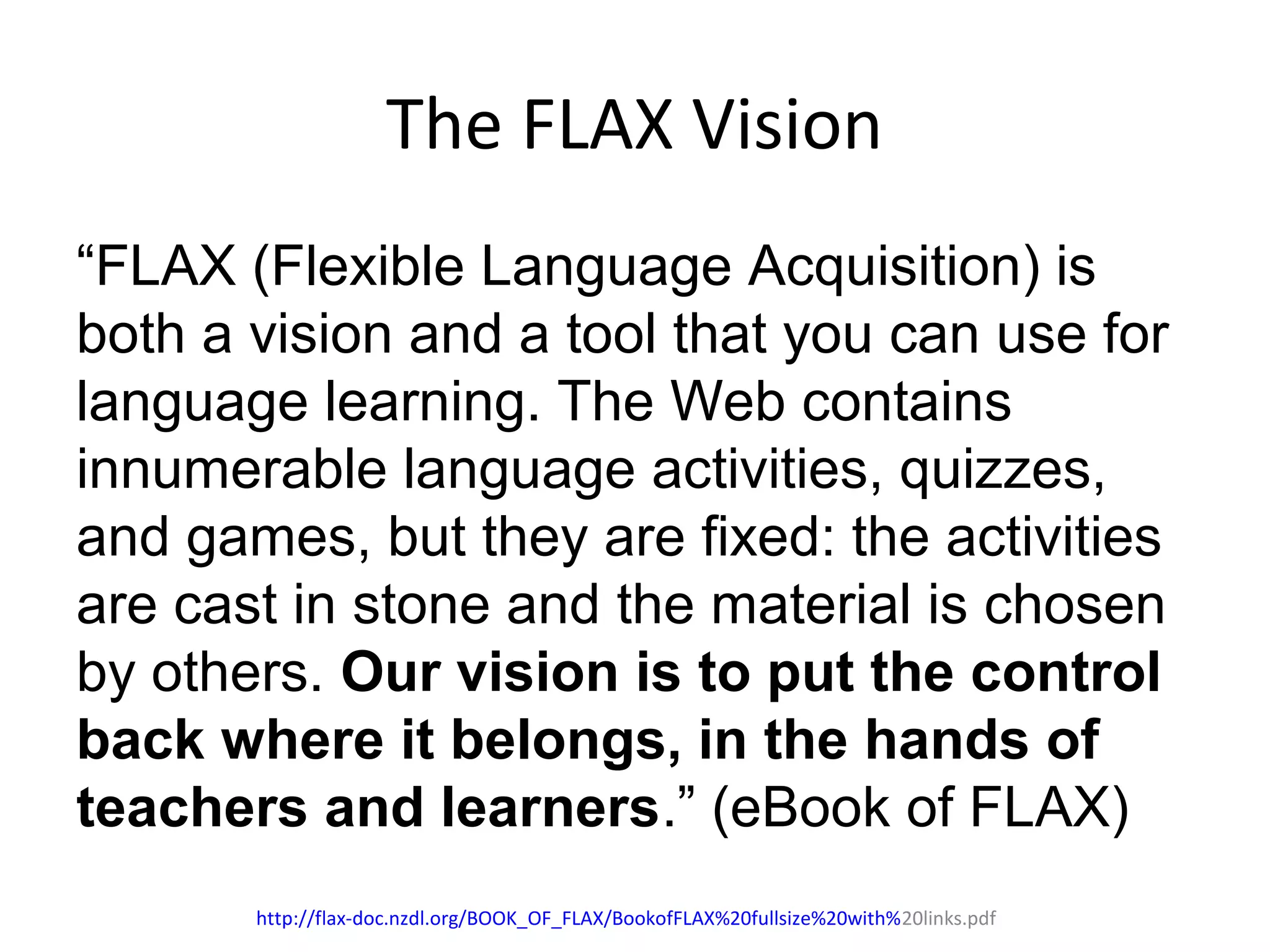 The FLAX Vision
“FLAX (Flexible Language Acquisition) is
both a vision and a tool that you can use for
language learning. The Web contains
innumerable language activities, quizzes,
and games, but they are fixed: the activities
are cast in stone and the material is chosen
by others. Our vision is to put the control
back where it belongs, in the hands of
teachers and learners.” (eBook of FLAX)
http://flax-doc.nzdl.org/BOOK_OF_FLAX/BookofFLAX%20fullsize%20with%20links.pdf
 