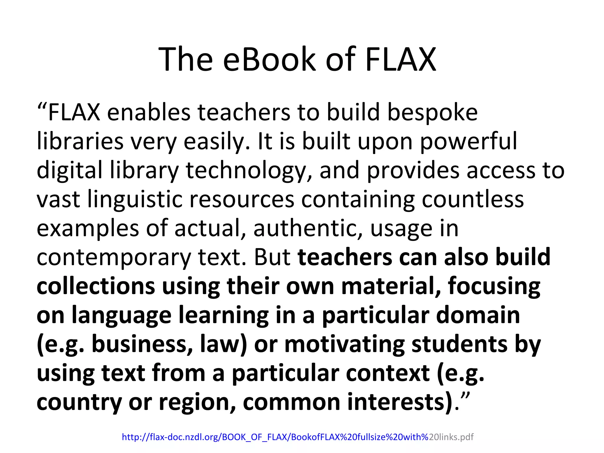 The eBook of FLAX
“FLAX enables teachers to build bespoke
libraries very easily. It is built upon powerful
digital library technology, and provides access to
vast linguistic resources containing countless
examples of actual, authentic, usage in
contemporary text. But teachers can also build
collections using their own material, focusing
on language learning in a particular domain
(e.g. business, law) or motivating students by
using text from a particular context (e.g.
country or region, common interests).”
http://flax-doc.nzdl.org/BOOK_OF_FLAX/BookofFLAX%20fullsize%20with%20links.pdf
 